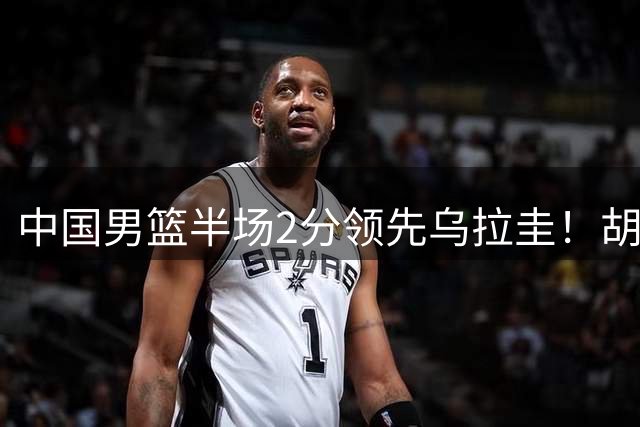 中国男篮半场2分领先乌拉圭！胡明轩2分，焦泊乔7分，廖三宁6+5