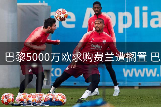 巴黎5000万欧求购费兰遭搁置 巴萨坚持非卖品立场待球员表态