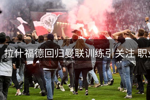 拉什福德回归曼联训练引关注 职业生涯迎来转折点