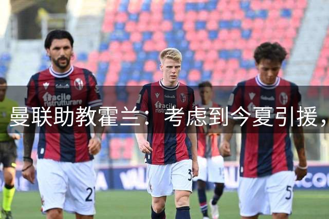 曼联助教霍兰：考虑到今夏引援，本赛季确实让人感到乐观
