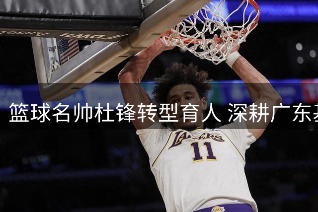 篮球名帅杜锋转型育人 深耕广东基层篮球建设打造人才金字塔