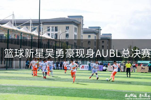 篮球新星吴勇豪现身AUBL总决赛现场应援