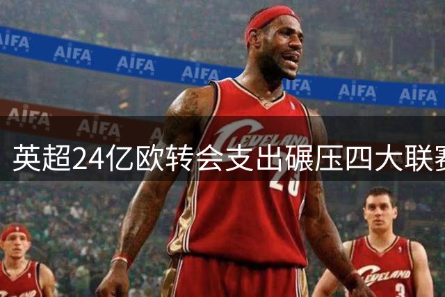 英超24亿欧转会支出碾压四大联赛 欧洲足坛财力分化加剧