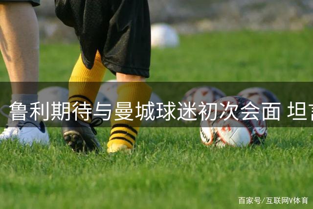 鲁利期待与曼城球迷初次会面 坦言团队力量至关重要